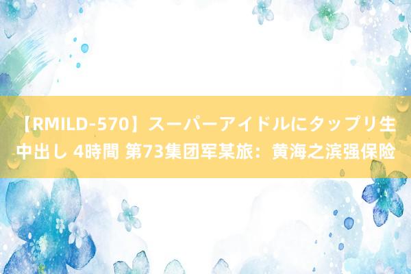 【RMILD-570】スーパーアイドルにタップリ生中出し 4時間 第73集团军某旅：黄海之滨强保险