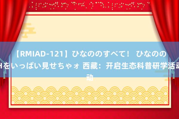 【RMIAD-121】ひなののすべて！ ひなののHをいっぱい見せちゃォ 西藏：开启生态科普研学活动