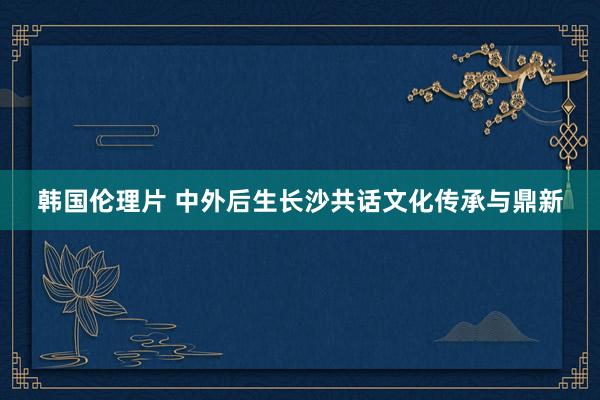 韩国伦理片 中外后生长沙共话文化传承与鼎新