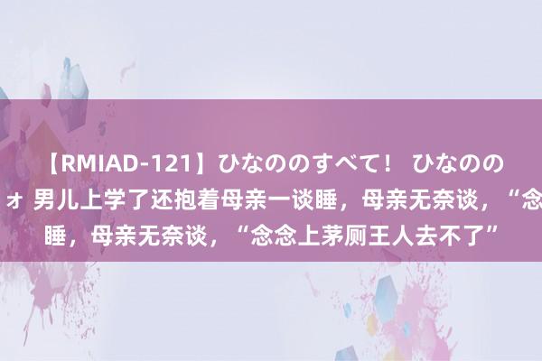 【RMIAD-121】ひなののすべて！ ひなののHをいっぱい見せちゃォ 男儿上学了还抱着母亲一谈睡，母亲无奈谈，“念念上茅厕王人去不了”