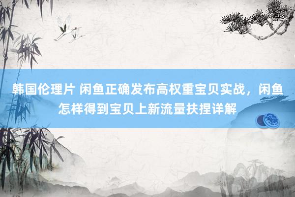 韩国伦理片 闲鱼正确发布高权重宝贝实战，闲鱼怎样得到宝贝上新流量扶捏详解