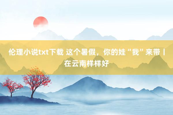 伦理小说txt下载 这个暑假，你的娃“我”来带丨在云南样样好