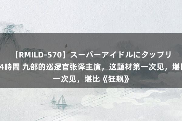 【RMILD-570】スーパーアイドルにタップリ生中出し 4時間 九部的巡逻官张译主演，这题材第一次见，堪比《狂飙》