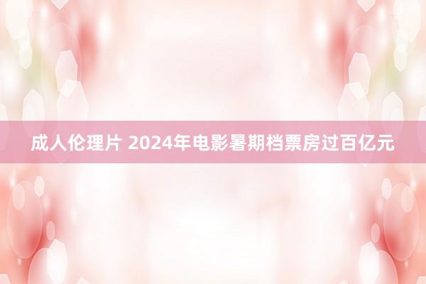 成人伦理片 2024年电影暑期档票房过百亿元