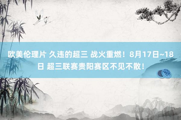 欧美伦理片 久违的超三 战火重燃！8月17日~18日 超三联赛贵阳赛区不见不散！