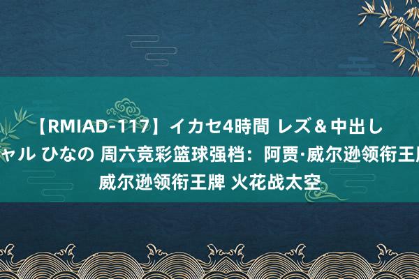 【RMIAD-117】イカセ4時間 レズ＆中出し 初解禁スペシャル ひなの 周六竞彩篮球强档：阿贾·威尔逊领衔王牌 火花战太空