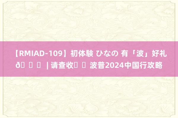 【RMIAD-109】初体験 ひなの 有「波」好礼? | 请查收✉️波普2024中国行攻略