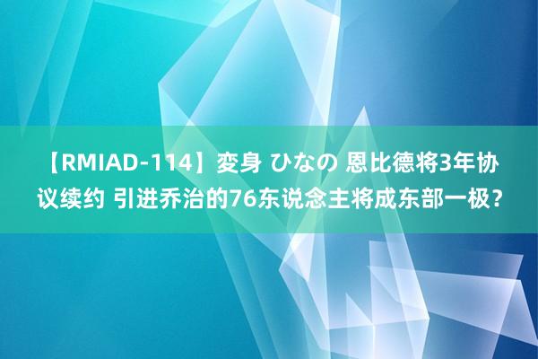 【RMIAD-114】変身 ひなの 恩比德将3年协议续约 引进乔治的76东说念主将成东部一极？