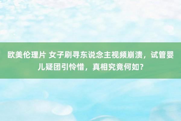 欧美伦理片 女子刷寻东说念主视频崩溃，试管婴儿疑团引怜惜，真相究竟何如？