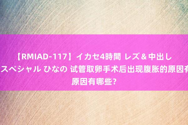 【RMIAD-117】イカセ4時間 レズ＆中出し 初解禁スペシャル ひなの 试管取卵手术后出现腹胀的原因有哪些？