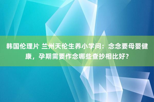 韩国伦理片 兰州天伦生养小学问：念念要母婴健康，孕期需要作念哪些查抄相比好？