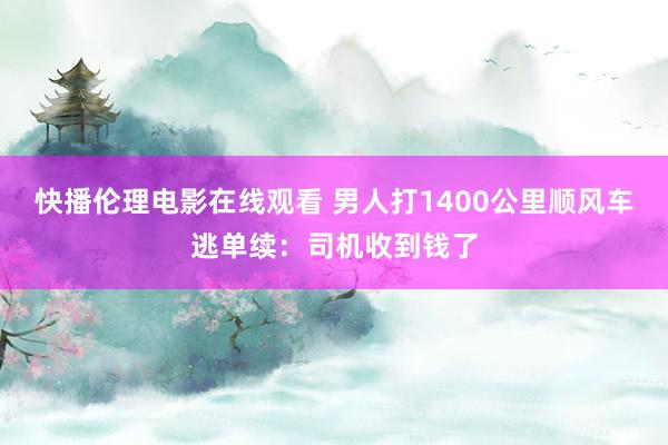 快播伦理电影在线观看 男人打1400公里顺风车逃单续：司机收到钱了