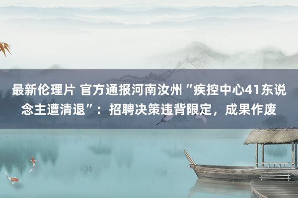 最新伦理片 官方通报河南汝州“疾控中心41东说念主遭清退”：招聘决策违背限定，成果作废