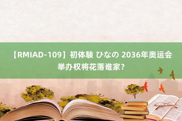 【RMIAD-109】初体験 ひなの 2036年奥运会举办权将花落谁家？