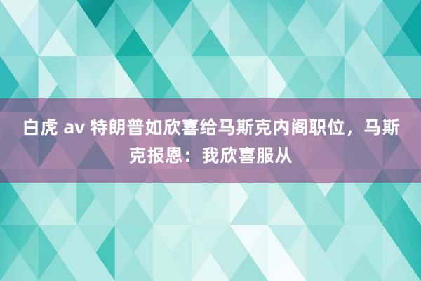 白虎 av 特朗普如欣喜给马斯克内阁职位，马斯克报恩：我欣喜服从