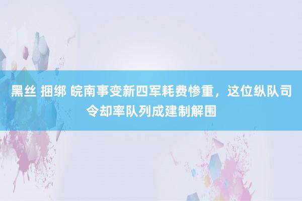 黑丝 捆绑 皖南事变新四军耗费惨重，这位纵队司令却率队列成建制解围