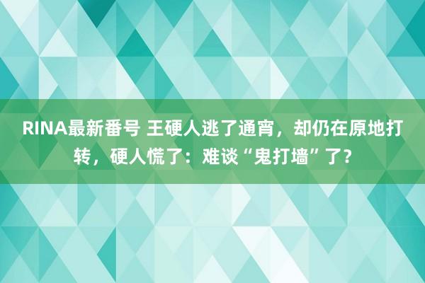 RINA最新番号 王硬人逃了通宵，却仍在原地打转，硬人慌了：难谈“鬼打墙”了？