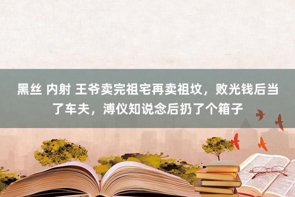 黑丝 内射 王爷卖完祖宅再卖祖坟，败光钱后当了车夫，溥仪知说念后扔了个箱子