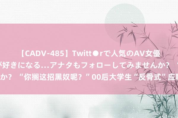 【CADV-485】Twitt●rで人気のAV女優 SNSでますますAV女優が好きになる…アナタもフォローしてみませんか？ “你搁这招黑奴呢？”00后大学生“反骨式”应聘走红，HR赶紧呆住