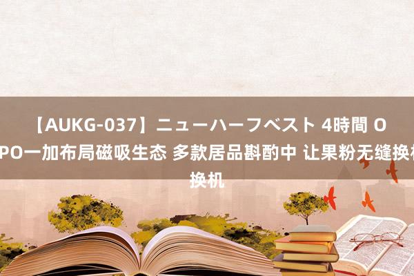 【AUKG-037】ニューハーフベスト 4時間 OPPO一加布局磁吸生态 多款居品斟酌中 让果粉无缝换机