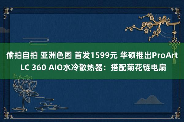 偷拍自拍 亚洲色图 首发1599元 华硕推出ProArt LC 360 AIO水冷散热器：搭配菊花链电扇