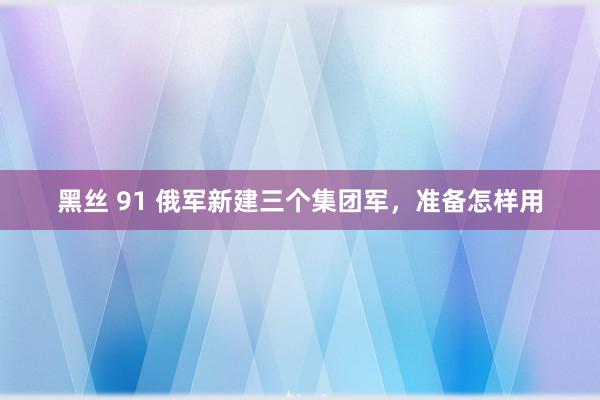 黑丝 91 俄军新建三个集团军，准备怎样用