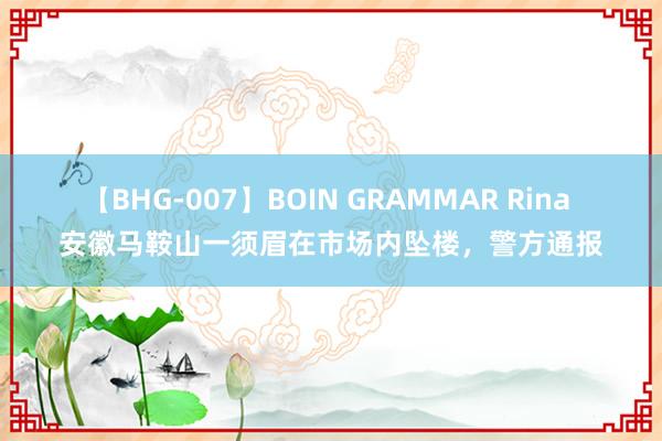 【BHG-007】BOIN GRAMMAR Rina 安徽马鞍山一须眉在市场内坠楼，警方通报