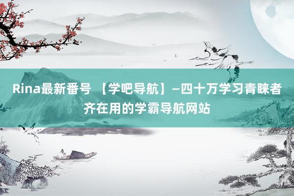 Rina最新番号 【学吧导航】—四十万学习青睐者齐在用的学霸导航网站