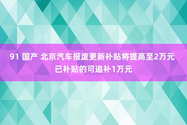 91 国产 北京汽车报废更新补贴将提高至2万元 已补贴的可追补1万元