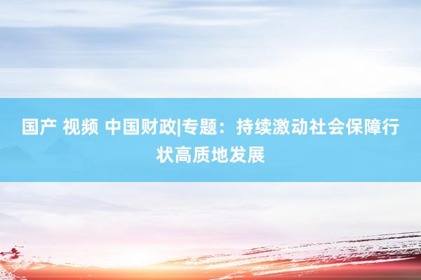 国产 视频 中国财政|专题：持续激动社会保障行状高质地发展