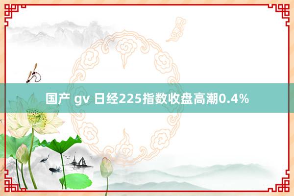 国产 gv 日经225指数收盘高潮0.4%