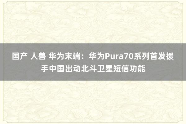 国产 人兽 华为末端：华为Pura70系列首发援手中国出动北斗卫星短信功能