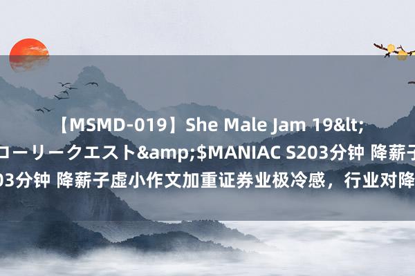 【MSMD-019】She Male Jam 19</a>2008-08-04グローリークエスト&$MANIAC S203分钟 降薪子虚小作文加重证券业极冷感，行业对降薪至少六点共鸣