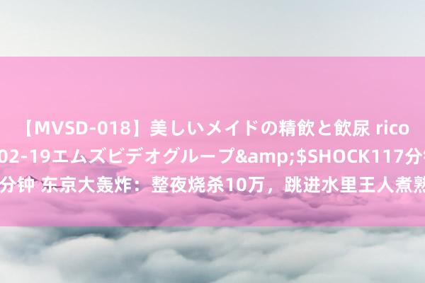 【MVSD-018】美しいメイドの精飲と飲尿 rico</a>2007-02-19エムズビデオグループ&$SHOCK117分钟 东京大轰炸：整夜烧杀10万，跳进水里王人煮熟，好意思军：以此慰藉中国