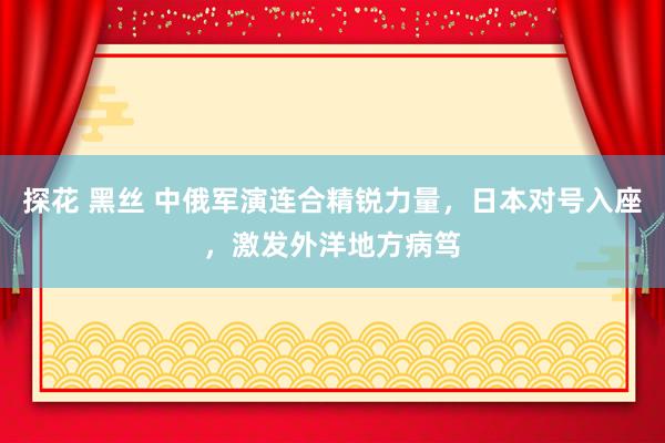 探花 黑丝 中俄军演连合精锐力量，日本对号入座，激发外洋地方病笃