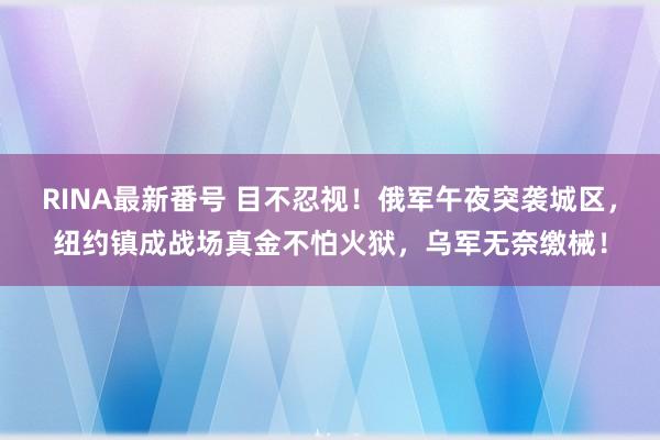 RINA最新番号 目不忍视！俄军午夜突袭城区，纽约镇成战场真金不怕火狱，乌军无奈缴械！