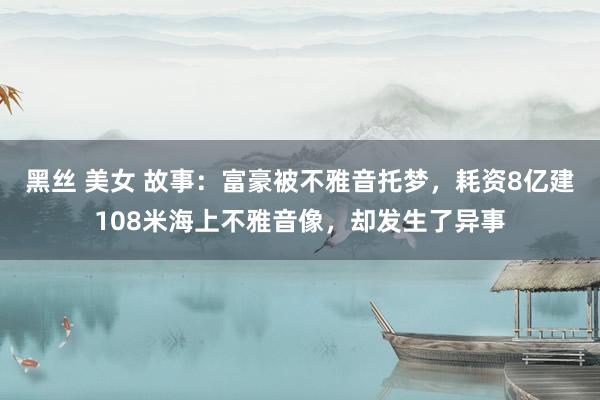 黑丝 美女 故事：富豪被不雅音托梦，耗资8亿建108米海上不雅音像，却发生了异事