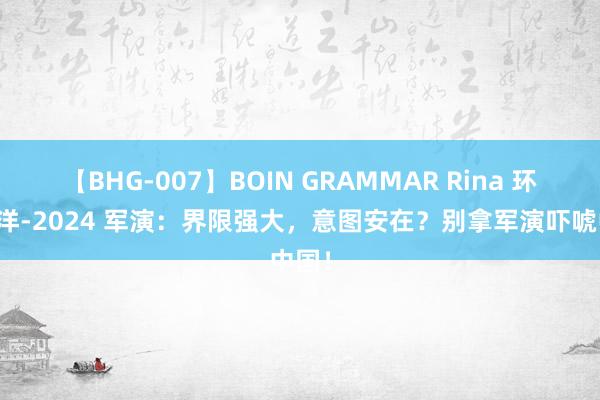 【BHG-007】BOIN GRAMMAR Rina 环太平洋-2024 军演：界限强大，意图安在？别拿军演吓唬中国！