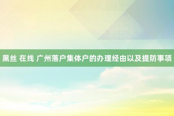 黑丝 在线 广州落户集体户的办理经由以及提防事项