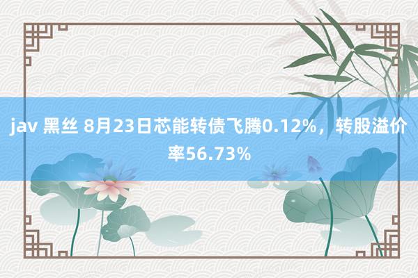 jav 黑丝 8月23日芯能转债飞腾0.12%，转股溢价率56.73%