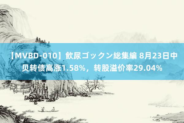 【MVBD-010】飲尿ゴックン総集編 8月23日中贝转债高涨1.58%，转股溢价率29.04%