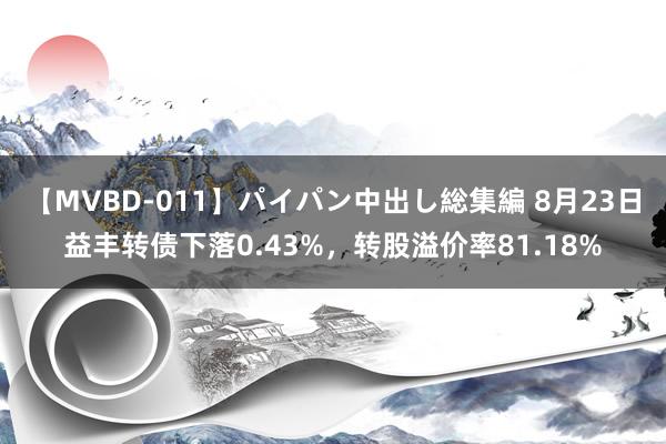 【MVBD-011】パイパン中出し総集編 8月23日益丰转债下落0.43%，转股溢价率81.18%