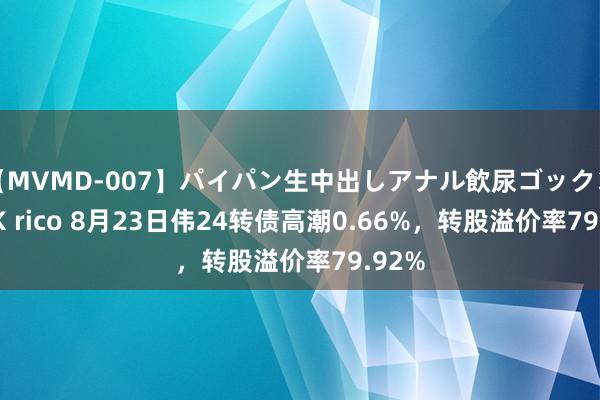 【MVMD-007】パイパン生中出しアナル飲尿ゴックンFUCK rico 8月23日伟24转债高潮0.66%，转股溢价率79.92%