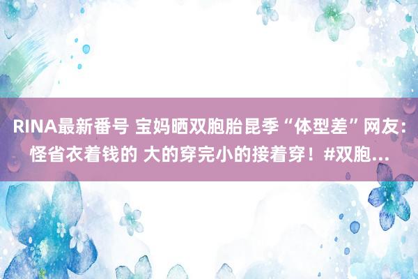 RINA最新番号 宝妈晒双胞胎昆季“体型差”网友：怪省衣着钱的 大的穿完小的接着穿！#双胞...