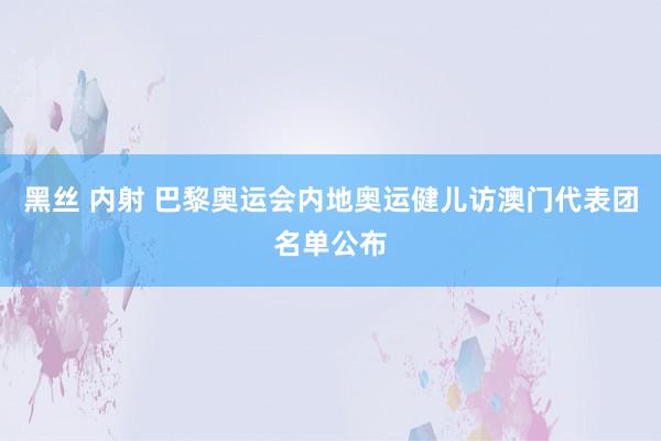 黑丝 内射 巴黎奥运会内地奥运健儿访澳门代表团名单公布