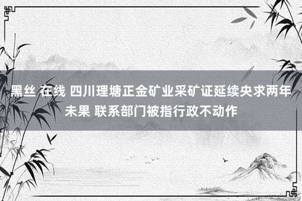 黑丝 在线 四川理塘正金矿业采矿证延续央求两年未果 联系部门被指行政不动作