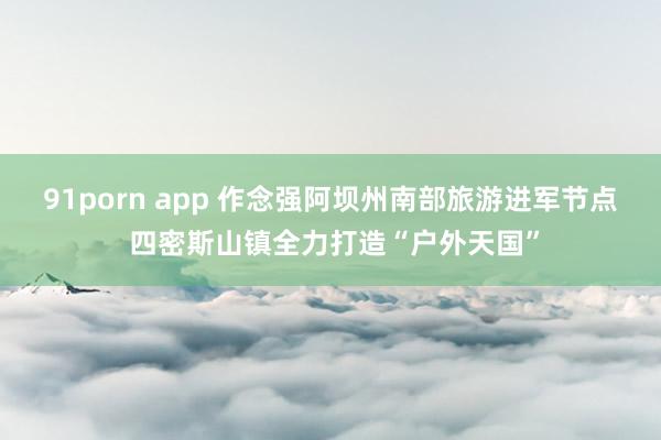 91porn app 作念强阿坝州南部旅游进军节点 四密斯山镇全力打造“户外天国”