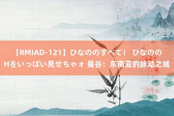 【RMIAD-121】ひなののすべて！ ひなののHをいっぱい見せちゃォ 曼谷：东南亚的脉动之城