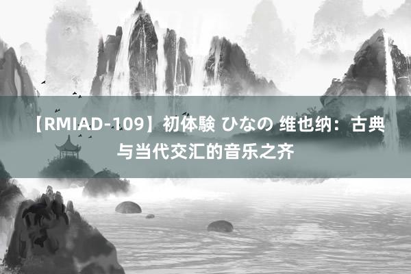 【RMIAD-109】初体験 ひなの 维也纳：古典与当代交汇的音乐之齐