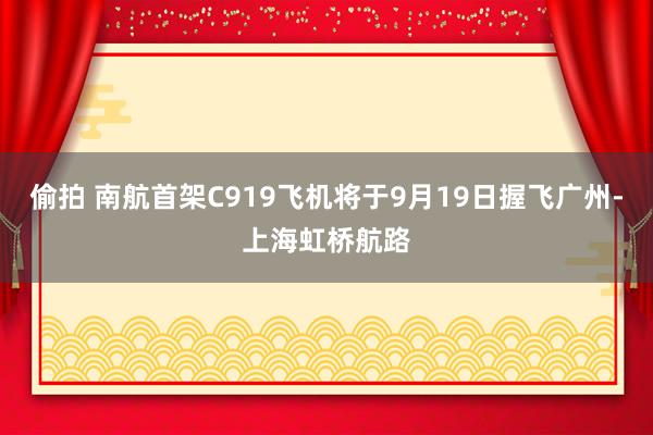 偷拍 南航首架C919飞机将于9月19日握飞广州-上海虹桥航路